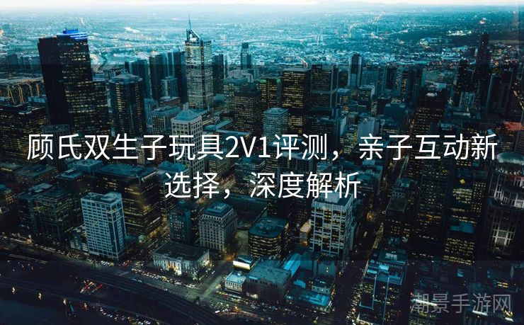 顾氏双生子玩具2V1评测，亲子互动新选择，深度解析