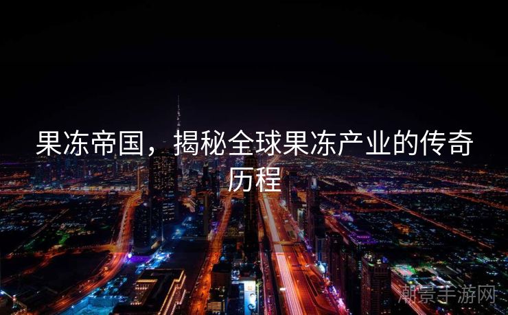 果冻帝国，揭秘全球果冻产业的传奇历程