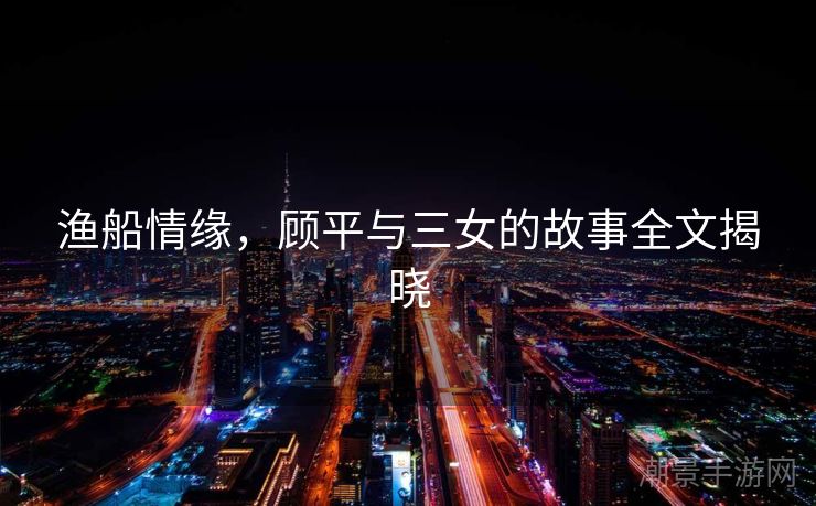 渔船情缘，顾平与三女的故事全文揭晓