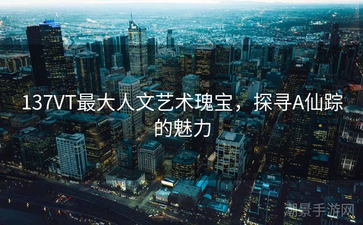 137VT最大人文艺术瑰宝，探寻A仙踪的魅力