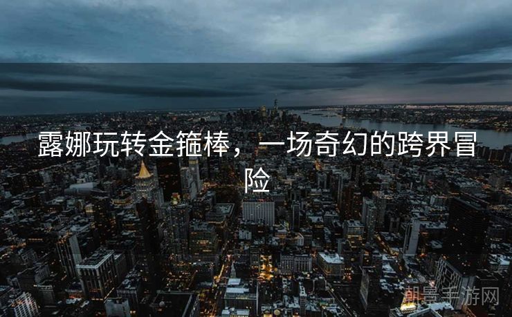 露娜玩转金箍棒，一场奇幻的跨界冒险