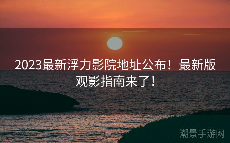 2023最新浮力影院地址公布！最新版观影指南来了！