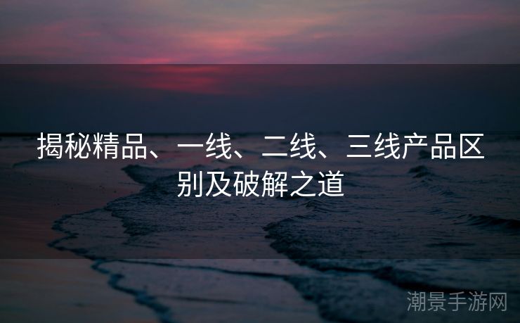 揭秘精品、一线、二线、三线产品区别及破解之道