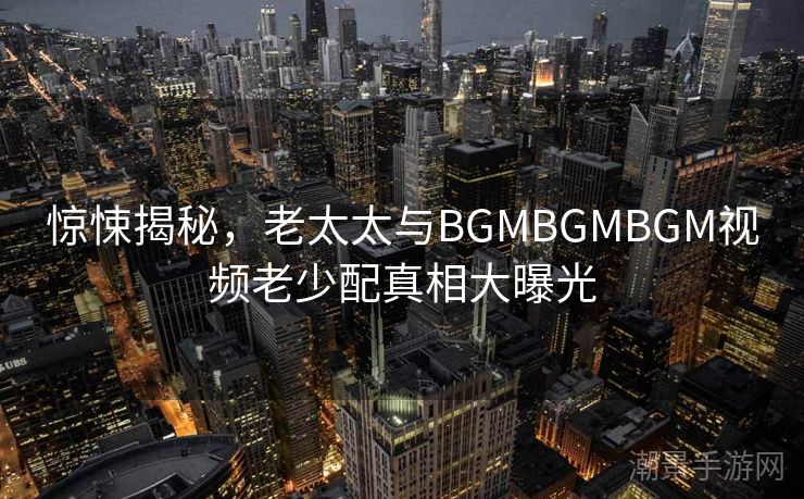 惊悚揭秘，老太太与BGMBGMBGM视频老少配真相大曝光
