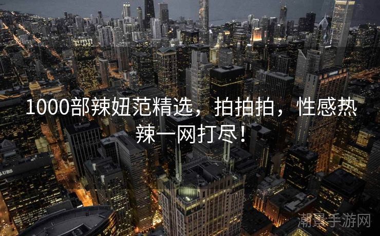 1000部辣妞范精选，拍拍拍，性感热辣一网打尽！