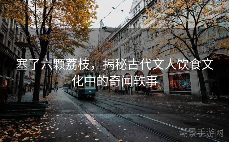 塞了六颗荔枝,揭秘古代文人饮食文化中的奇闻轶事 塞了六颗荔枝,揭秘古代文人饮食文化中的奇闻轶事
