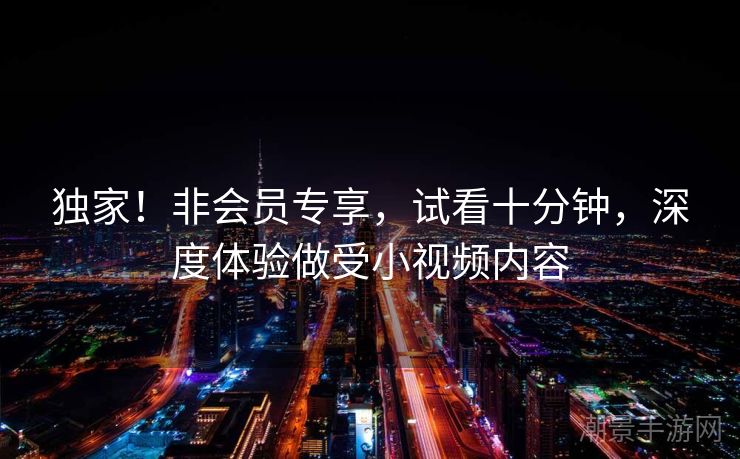 独家！非会员专享，试看十分钟，深度体验做受小视频内容