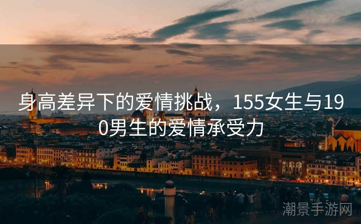 身高差异下的爱情挑战，155女生与190男生的爱情承受力