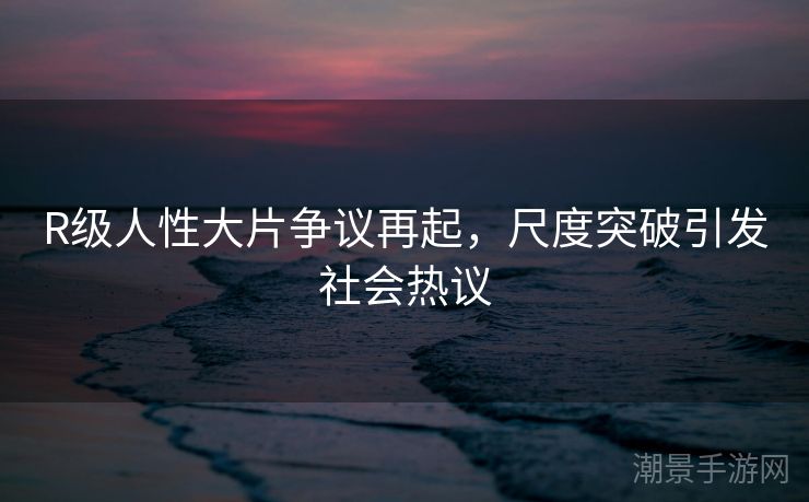 R级人性大片争议再起，尺度突破引发社会热议