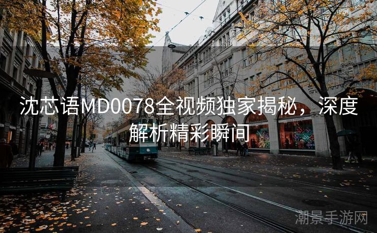沈芯语MD0078全视频独家揭秘，深度解析精彩瞬间