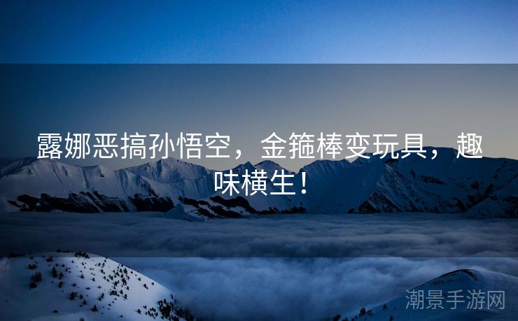 露娜恶搞孙悟空，金箍棒变玩具，趣味横生！