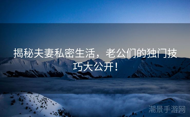 揭秘夫妻私密生活，老公们的独门技巧大公开！