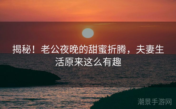 揭秘！老公夜晚的甜蜜折腾，夫妻生活原来这么有趣