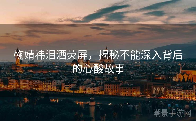 鞠婧祎泪洒荧屏，揭秘不能深入背后的心酸故事