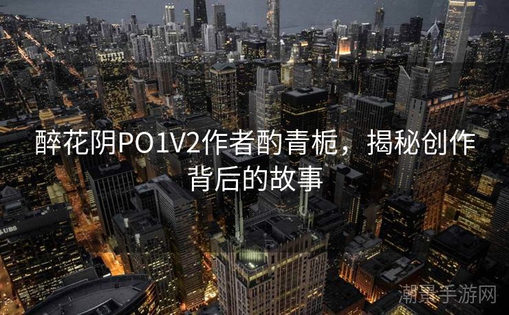 醉花阴PO1V2作者酌青栀，揭秘创作背后的故事