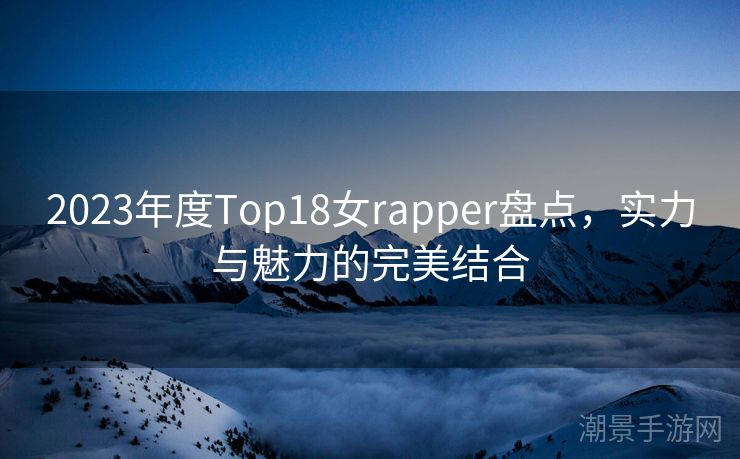 2023年度Top18女rapper盘点，实力与魅力的完美结合