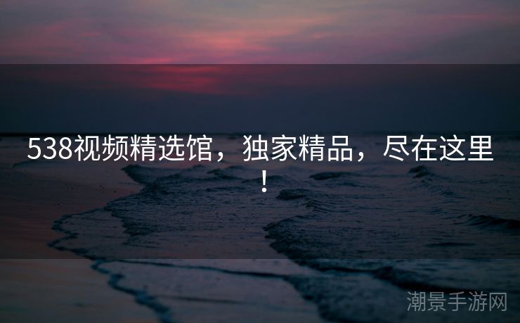 538视频精选馆，独家精品，尽在这里！