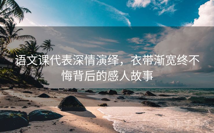 语文课代表深情演绎，衣带渐宽终不悔背后的感人故事