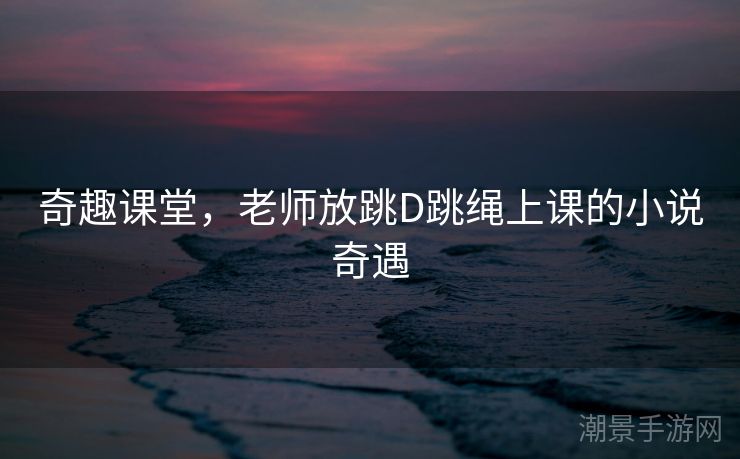 奇趣课堂，老师放跳D跳绳上课的小说奇遇