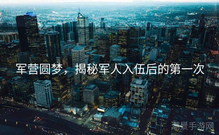 军营圆梦，揭秘军人入伍后的第一次