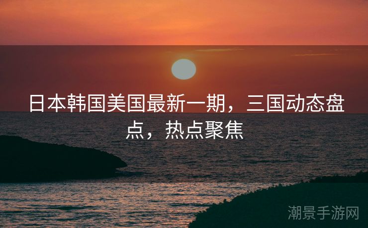 日本韩国美国最新一期，三国动态盘点，热点聚焦