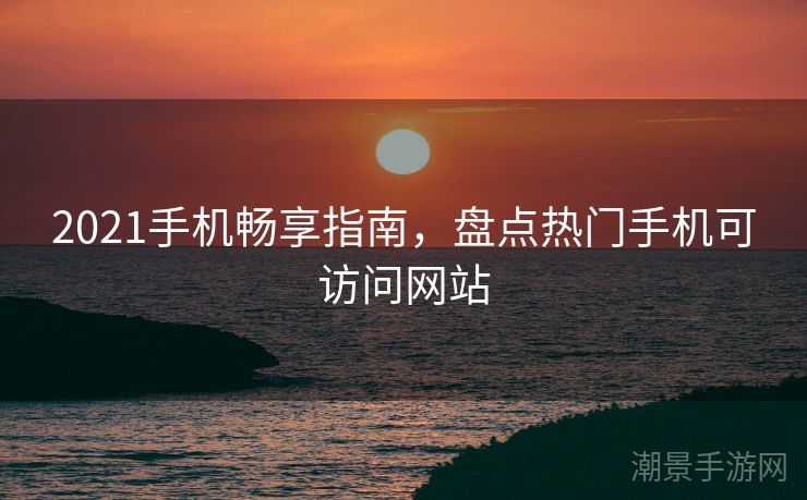 2021手机畅享指南，盘点热门手机可访问网站