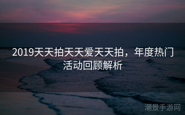 2019天天拍天天爱天天拍，年度热门活动回顾解析