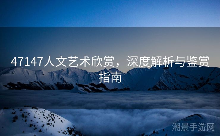 47147人文艺术欣赏，深度解析与鉴赏指南