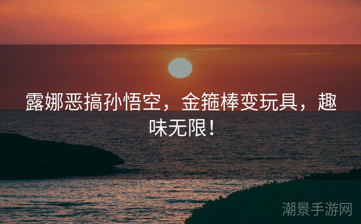 露娜恶搞孙悟空，金箍棒变玩具，趣味无限！