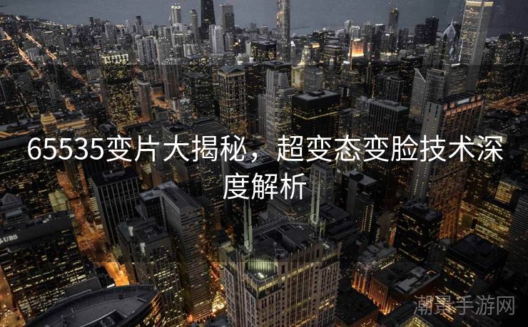 65535变片大揭秘，超变态变脸技术深度解析