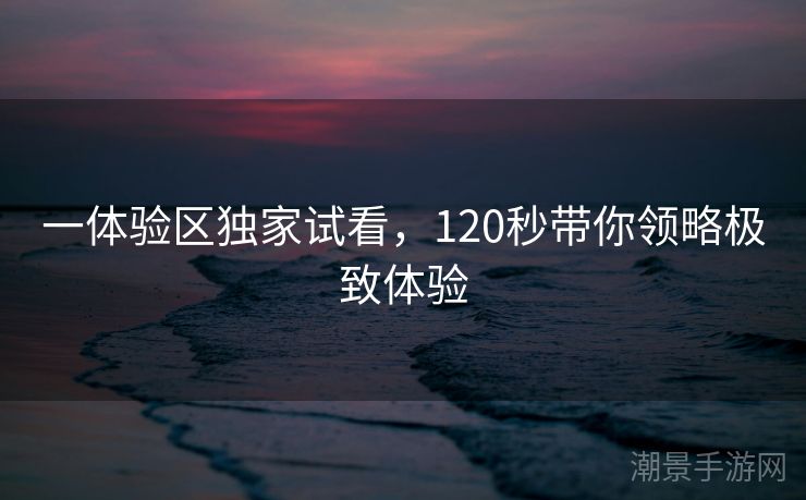一体验区独家试看，120秒带你领略极致体验