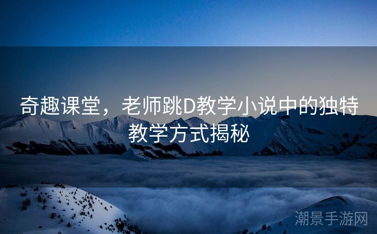 奇趣课堂，老师跳D教学小说中的独特教学方式揭秘