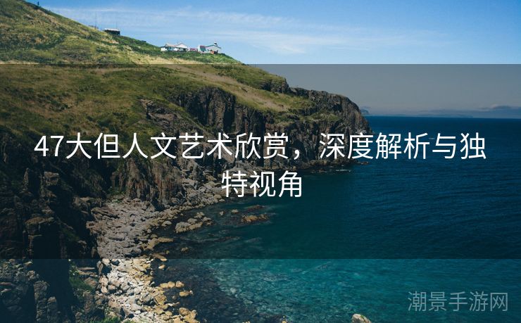 47大但人文艺术欣赏，深度解析与独特视角