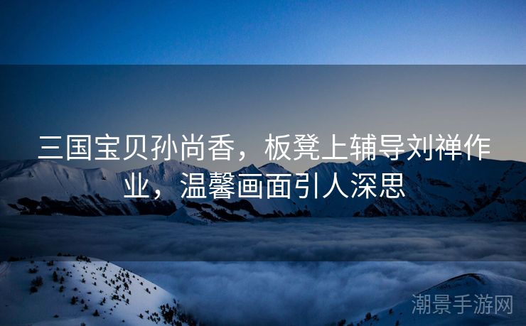 三国宝贝孙尚香，板凳上辅导刘禅作业，温馨画面引人深思