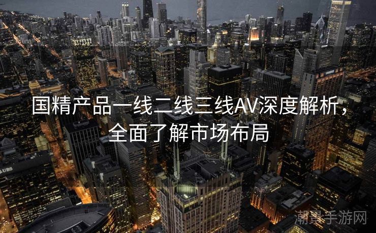 国精产品一线二线三线AV深度解析，全面了解市场布局