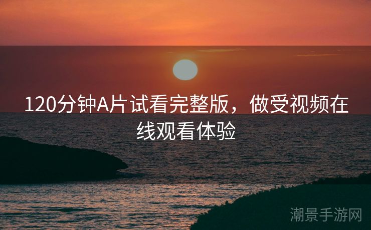 120分钟A片试看完整版，做受视频在线观看体验