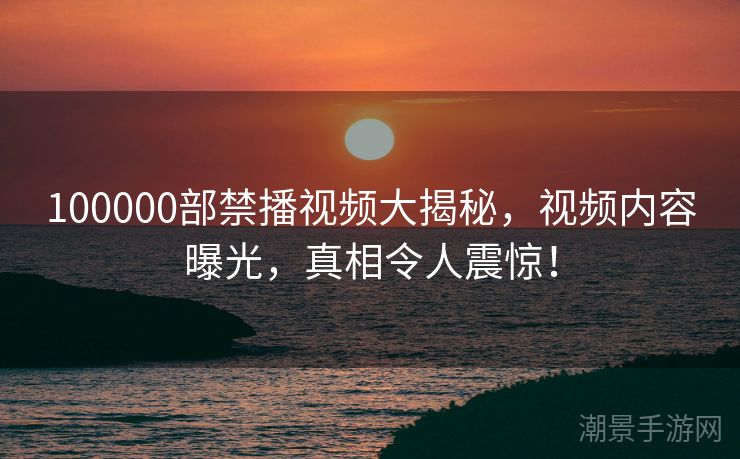 100000部禁播视频大揭秘，视频内容曝光，真相令人震惊！