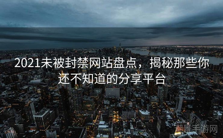 2021未被封禁网站盘点，揭秘那些你还不知道的分享平台