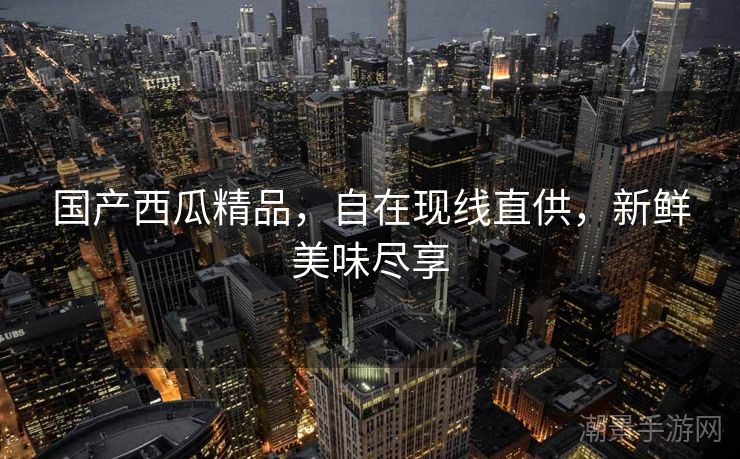 国产西瓜精品，自在现线直供，新鲜美味尽享