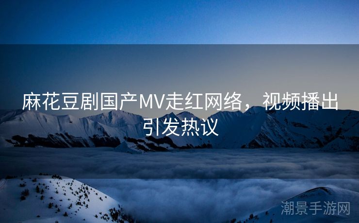 麻花豆剧国产MV走红网络，视频播出引发热议