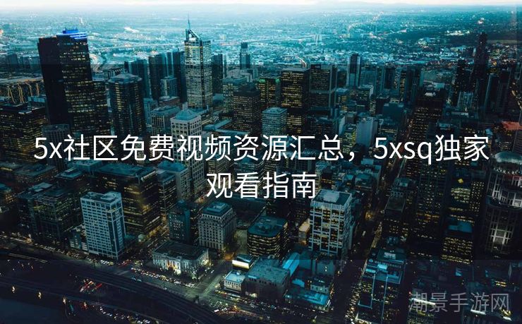 5x社区免费视频资源汇总，5xsq独家观看指南