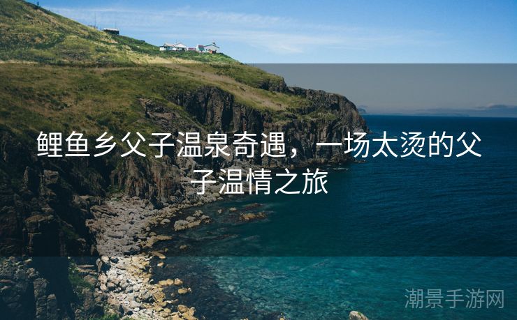 鲤鱼乡父子温泉奇遇，一场太烫的父子温情之旅
