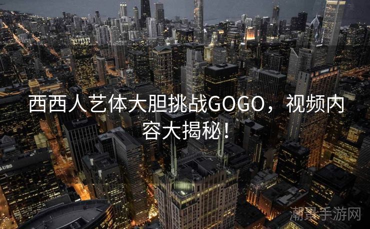 西西人艺体大胆挑战GOGO，视频内容大揭秘！
