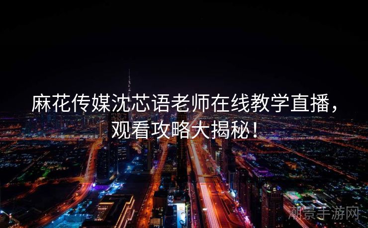 麻花传媒沈芯语老师在线教学直播，观看攻略大揭秘！