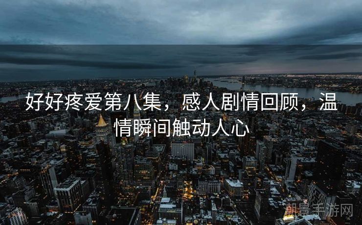 好好疼爱第八集，感人剧情回顾，温情瞬间触动人心