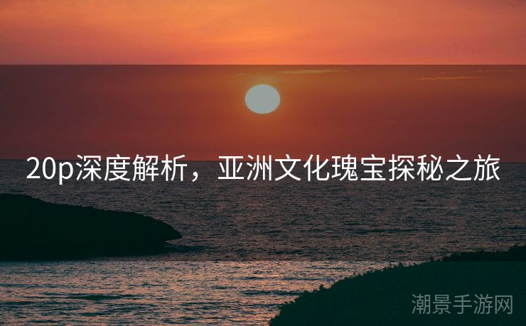 20p深度解析，亚洲文化瑰宝探秘之旅