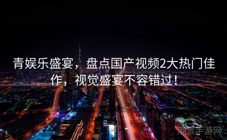 青娱乐盛宴，盘点国产视频2大热门佳作，视觉盛宴不容错过！