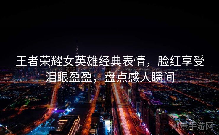 王者荣耀女英雄经典表情，脸红享受泪眼盈盈，盘点感人瞬间