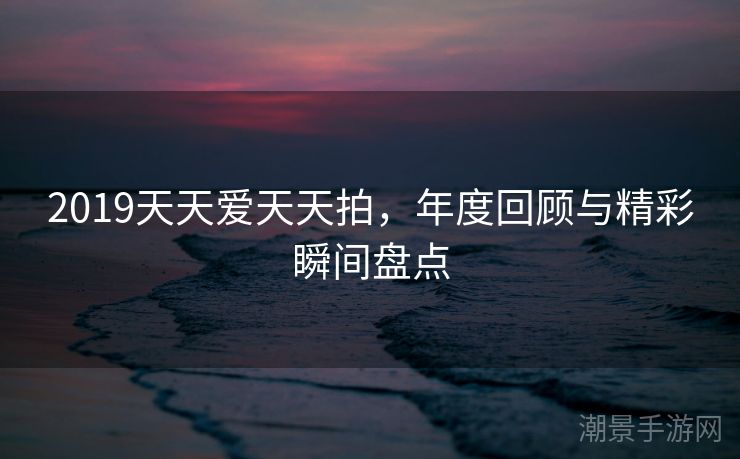2019天天爱天天拍，年度回顾与精彩瞬间盘点