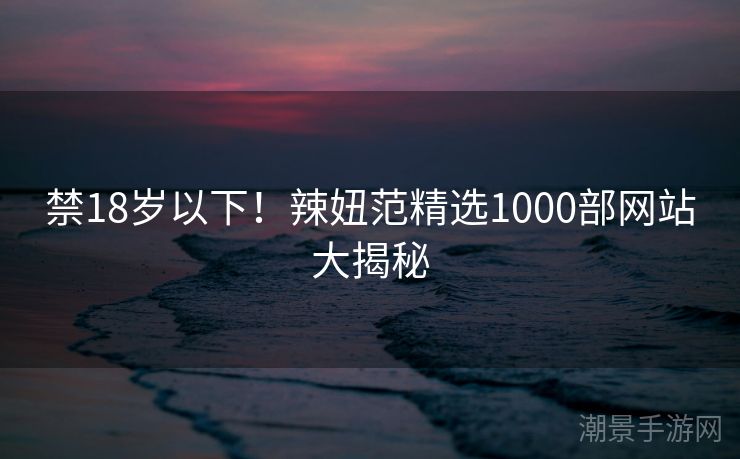 禁18岁以下！辣妞范精选1000部网站大揭秘